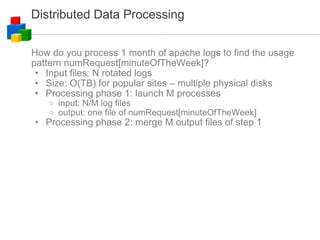 Distributed Data Processing How do you process 1 month of apache logs to find the usage pattern numRequest[minuteOfTheWeek]? Input files: N rotated logs Size: O(TB) for popular sites – multiple physical disks Processing phase 1: launch M processes input: N/M log files output: one file of numRequest[minuteOfTheWeek] Processing phase 2: merge M output files of step 1 