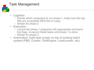 Task Management Logistics: Decide which computers to run phase 1, make sure the log files are accessible (NFS-like or copy)‏ Similar for phase 2 Execution: Launch the phase 1 programs with appropriate command line flags, re-launch failed tasks until phase 1 is done Similar for phase 2 Automation: build task scripts on top of existing batch system (PBS, Condor, GridEngine, LoadLeveler, etc)‏ 