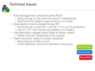 Technical Issues File management: where to store files? Store all logs on the same file server ➔ Bottleneck! Distributed file system: opportunity to run locally Granularity: how to decide N and M? Performance ➚ when M ➚ until M == N if no I/O contention Can M > N? Yes! Careful log splitting. Is it faster? Job allocation: assign which task to which node? Prefer local job: knowledge of file system Fault-recovery: what if a node crashes? Redundancy of data a must Crash-detection and job re-allocation necessary Performance Robustness Reusability 