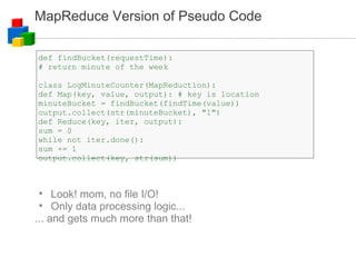 MapReduce Version of Pseudo Code def findBucket(requestTime): # return minute of the week class LogMinuteCounter(MapReduction): def Map(key, value, output): # key is location minuteBucket = findBucket(findTime(value)) ‏ output.collect(str(minuteBucket), "1")  def Reduce(key, iter, output): sum = 0 while not iter.done(): sum += 1 output.collect(key, str(sum)) ‏ Look! mom, no file I/O! Only data processing logic... ... and gets much more than that! 