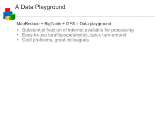 A Data Playground Substantial fraction of internet available for processing Easy-to-use teraflops/petabytes, quick turn-around Cool problems, great colleagues MapReduce + BigTable + GFS = Data playground 