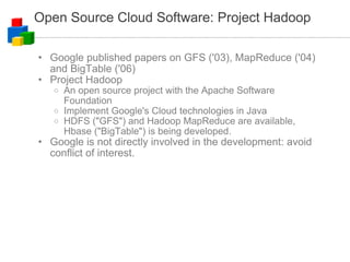 Open Source Cloud Software: Project Hadoop Google published papers on GFS ('03), MapReduce ('04) and BigTable ('06) Project Hadoop An open source project with the Apache Software Foundation Implement Google's Cloud technologies in Java HDFS ("GFS") and Hadoop MapReduce are available, Hbase ("BigTable") is being developed. Google is not directly involved in the development: avoid conflict of interest. 