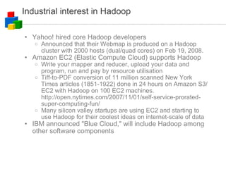 Industrial interest in Hadoop Yahoo! hired core Hadoop developers Announced that their Webmap is produced on a Hadoop cluster with 2000 hosts (dual/quad cores) on Feb 19, 2008. Amazon EC2 (Elastic Compute Cloud) supports Hadoop Write your mapper and reducer, upload your data and program, run and pay by resource utilisation Tiff-to-PDF conversion of 11 million scanned New York Times articles (1851-1922) done in 24 hours on Amazon S3/EC2 with Hadoop on 100 EC2 machines. http://open.nytimes.com/2007/11/01/self-service-prorated-super-computing-fun/ Many silicon valley startups are using EC2 and starting to use Hadoop for their coolest ideas on internet-scale of data IBM announced "Blue Cloud," will include Hadoop among other software components 