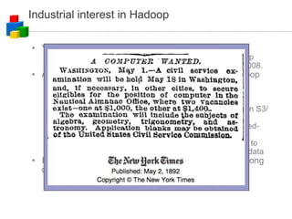 Industrial interest in Hadoop Yahoo! hired core Hadoop developers Announced that their Webmap is produced on a Hadoop cluster with 2000 hosts (dual/quad cores) on Feb 19, 2008. Amazon EC2 (Elastic Compute Cloud) supports Hadoop Write your mapper and reducer, upload your data and program, run and pay by resource utilisation Tiff-to-PDF conversion of 11 million scanned New York Times articles (1851-1922) done in 24 hours on Amazon S3/EC2 with Hadoop on 100 EC2 machines. http://open.nytimes.com/2007/11/01/self-service-prorated-super-computing-fun/ Many silicon valley startups are using EC2 and starting to use Hadoop for their coolest ideas on internet-scale of data IBM announced "Blue Cloud," will include Hadoop among other software components 