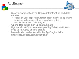 AppEngine Run your applications on Google infrastructure and data centers Focus on your application, forget about machines, operating systems, web server software, database setup / maintenance, load balancing, etc. Opened for public sign-up on 2008/5/28 Python API to Datastore (on top of BigTable) and Users Free to start, pay as you expand More details can be found in the AppEngine talks. http://code.google.com/appengine/ 