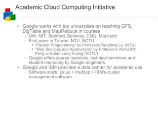 Academic Cloud Computing Initiative Google works with top universities on teaching GFS, BigTable and MapReduce in courses UW, MIT, Stanford, Berkeley, CMU, Maryland First wave in Taiwan: NTU, NCTU "Parallel Programming" by Professor Pangfeng Liu (NTU)‏ "Web Services and Applications" by Professors Wen-Chih Peng and Jiun-Lung Huang (NCTU)  Google offers course materials, technical seminars and student mentoring by Google engineers. Google and IBM provides a data center for academic use Software stack: Linux + Hadoop + IBM's cluster management software 
