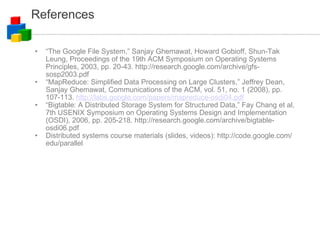 References “ The Google File System,” Sanjay Ghemawat, Howard Gobioff, Shun-Tak Leung, Proceedings of the 19th ACM Symposium on Operating Systems Principles, 2003, pp. 20-43. http://research.google.com/archive/gfs-sosp2003.pdf “ MapReduce: Simplified Data Processing on Large Clusters,” Jeffrey Dean, Sanjay Ghemawat, Communications of the ACM, vol. 51, no. 1 (2008), pp. 107-113.  http://labs.google.com/papers/mapreduce-osdi04.pdf “ Bigtable: A Distributed Storage System for Structured Data,” Fay Chang et al, 7th USENIX Symposium on Operating Systems Design and Implementation (OSDI), 2006, pp. 205-218. http://research.google.com/archive/bigtable-osdi06.pdf Distributed systems course materials (slides, videos): http://code.google.com/edu/parallel 