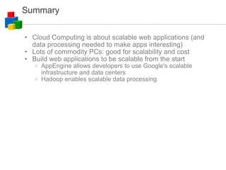 Summary Cloud Computing is about scalable web applications (and data processing needed to make apps interesting)‏ Lots of commodity PCs: good for scalability and cost Build web applications to be scalable from the start AppEngine allows developers to use Google's scalable infrastructure and data centers Hadoop enables scalable data processing 