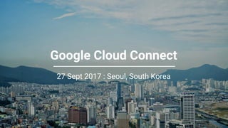 Confidential + Proprietary
Google Cloud Connect
27 Sept 2017 : Seoul, South Korea
 