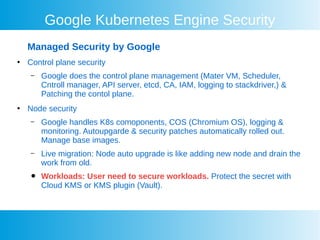 Google Kubernetes Engine Security
Managed Security by Google
●
Control plane security
– Google does the control plane management (Mater VM, Scheduler,
Cntroll manager, API server, etcd, CA, IAM, logging to stackdriver,) &
Patching the contol plane.
●
Node security
– Google handles K8s comoponents, COS (Chromium OS), logging &
monitoring. Autoupgarde & security patches automatically rolled out.
Manage base images.
– Live migration: Node auto upgrade is like adding new node and drain the
work from old.
● Workloads: User need to secure workloads. Protect the secret with
Cloud KMS or KMS plugin (Vault).
 