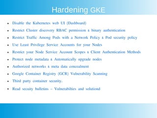 Hardening GKE
● Disable the Kubernetes web UI (Dashboard)
● Restrict Cluster discovery RBAC permission & binary authentication
● Restrict Traffic Among Pods with a Network Policy & Pod security policy
● Use Least Privilege Service Accounts for your Nodes
● Restrict your Node Service Account Scopes & Client Authentication Methods
● Protect node metadata & Automatically upgrade nodes
● Authorized networks & meta data concealment
● Google Container Registry (GCR) Vulnerability Scanning
● Third party container security.
● Read secuity bulletins – Vulnerabilties and solutiond
 