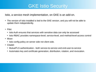 GKE Istio Security
Istio, a service mesh implementation, on GKE is an add-on.
●
The version of Istio installed is tied to the GKE version, and you will not be able to
update them independently.
●
Pilot:
●
Istio Auth ensures that services with sensitive data can only be accessed
●
Istio RBAC provides namespace-level, service-level, and method-level access control
●
Mixer:
●
Istio config policy on server side not client side.
●
Citadel:
●
MutualTLS authentication - both service-to-service and end-user-to-service
●
Automates key and certificate generation, distribution, rotation, and revocation.
 