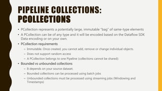 PIPELINE COLLECTIONS:
PCOLLECTIONS
• PCollection represents a potentially large, immutable “bag” of same-type elements
• A PCollection can be of any type and it will be encoded based on the Dataflow SDK
Data encoding or on your own.
• PCollection requirements
– Immutable. Once created, you cannot add, remove or change individual objects.
– Does not support random access
– A PCollection belongs to one Pipeline (collections cannot be shared):
• Bounded vs unbounded collections
– It depends on your source dataset.
– Bounded collections can be processed using batch jobs
– Unbounded collections must be processed using streaming jobs (Windowing and
Timestamps)
 