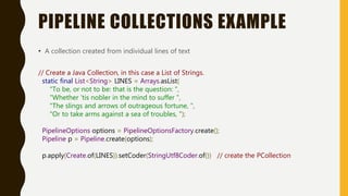 PIPELINE COLLECTIONS EXAMPLE
• A collection created from individual lines of text
// Create a Java Collection, in this case a List of Strings.
static final List<String> LINES = Arrays.asList(
"To be, or not to be: that is the question: ",
"Whether 'tis nobler in the mind to suffer ",
"The slings and arrows of outrageous fortune, ",
"Or to take arms against a sea of troubles, ");
PipelineOptions options = PipelineOptionsFactory.create();
Pipeline p = Pipeline.create(options);
p.apply(Create.of(LINES)).setCoder(StringUtf8Coder.of()) // create the PCollection
 