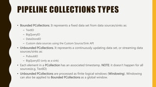 PIPELINE COLLECTIONS TYPES
• Bounded PCollections. It represents a fixed data set from data sources/sinks as:
– TextIO
– BigQueryIO
– DataStoreIO
– Custom data sources using the Custom Source/Sink API
• Unbounded PCollections. It represents a continuously updating data set, or streaming data
sources/sinks as:
– PubsubIO
– BigQueryIO (only as a sink)
• Each element in a PCollection has an associated timestamp. NOTE: it doesn’t happen for all
sources(e.g, TextIO)
• Unbounded PCollections are processed as finite logical windows (Windowing). Windowing
can also be applied to Bounded PCollections as a global window.
 
