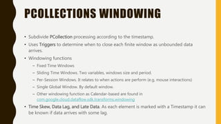 PCOLLECTIONS WINDOWING
• Subdivide PCollection processing according to the timestamp.
• Uses Triggers to determine when to close each finite window as unbounded data
arrives.
• Windowing functions
– Fixed Time Windows
– Sliding Time Windows. Two variables, windows size and period.
– Per-Session Windows. It relates to when actions are perform (e.g, mouse interactions)
– Single Global Window. By default window.
– Other windowing function as Calendar-based are found in
com.google.cloud.dataflow.sdk.transforms.windowing
• Time Skew, Data Lag, and Late Data. As each element is marked with a Timestamp it can
be known if data arrives with some lag.
 