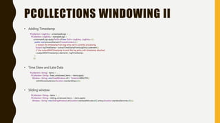 PCOLLECTIONS WINDOWING II
• Adding Timestamp
PCollection<LogEntry> unstampedLogs = ...;
PCollection<LogEntry> stampedLogs =
unstampedLogs.apply(ParDo.of(new DoFn<LogEntry, LogEntry>() {
public void processElement(ProcessContext c) {
// Extract the timestamp from log entry we're currently processing.
Instant logTimeStamp = extractTimeStampFromLogEntry(c.element());
// Use outputWithTimestamp to emit the log entry with timestamp attached.
c.outputWithTimestamp(c.element(), logTimeStamp);
}
}));
• Time Skew and Late Data
PCollection<String> items = ...;
PCollection<String> fixed_windowed_items = items.apply(
Window.<String>into(FixedWindows.of(1, TimeUnit.MINUTES))
.withAllowedLateness(Duration.standardDays(2)));
• Sliding window
PCollection<String> items = ...;
PCollection<String> sliding_windowed_items = items.apply(
Window.<String>into(SlidingWindows.of(Duration.standardMinutes(60)).every(Duration.standardSeconds(30))));
 