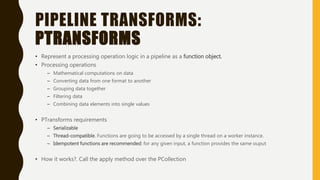 PIPELINE TRANSFORMS:
PTRANSFORMS
• Represent a processing operation logic in a pipeline as a function object.
• Processing operations
– Mathematical computations on data
– Converting data from one format to another
– Grouping data together
– Filtering data
– Combining data elements into single values
• PTransforms requirements
– Serializable
– Thread-compatible. Functions are going to be accessed by a single thread on a worker instance.
– Idempotent functions are recommended: for any given input, a function provides the same ouput
• How it works?. Call the apply method over the PCollection
 