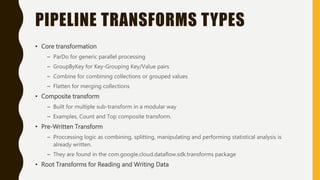PIPELINE TRANSFORMS TYPES
• Core transformation
– ParDo for generic parallel processing
– GroupByKey for Key-Grouping Key/Value pairs
– Combine for combining collections or grouped values
– Flatten for merging collections
• Composite transform
– Built for multiple sub-transform in a modular way
– Examples, Count and Top composite transform.
• Pre-Written Transform
– Proccessing logic as combining, splitting, manipulating and performing statistical analysis is
already written.
– They are found in the com.google.cloud.dataflow.sdk.transforms package
• Root Transforms for Reading and Writing Data
 