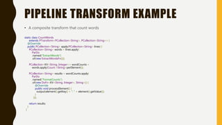 PIPELINE TRANSFORM EXAMPLE
• A composite transform that count words
static class CountWords
extends PTransform<PCollection<String>, PCollection<String>> {
@Override
public PCollection<String> apply(PCollection<String> lines) {
PCollection<String> words = lines.apply(
ParDo
.named("ExtractWords")
.of(new ExtractWordsFn()));
PCollection<KV<String, Integer>> wordCounts =
words.apply(Count.<String>perElement());
PCollection<String> results = wordCounts.apply(
ParDo
.named("FormatCounts")
.of(new DoFn<KV<String, Integer>, String>() {
@Override
public void processElement() {
output(element().getKey() + ": " + element().getValue());
}
}));
return results;
}
}
 