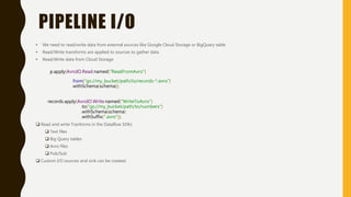 PIPELINE I/O
• We need to read/write data from external sources like Google Cloud Storage or BigQuery table
• Read/Write transforms are applied to sources to gather data
• Read/Write data from Cloud Storage
p.apply(AvroIO.Read.named("ReadFromAvro")
.from("gs://my_bucket/path/to/records-*.avro")
.withSchema(schema));
records.apply(AvroIO.Write.named("WriteToAvro")
.to("gs://my_bucket/path/to/numbers")
.withSchema(schema)
.withSuffix(".avro"));
 Read and write Tranforms in the Dataflow SDKs
 Text files
 Big Query tables
 Avro files
 Pub/Sub
 Custom I/O sources and sink can be created.
 