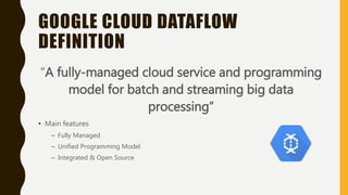 GOOGLE CLOUD DATAFLOW
DEFINITION
“A fully-managed cloud service and programming
model for batch and streaming big data
processing”
• Main features
– Fully Managed
– Unified Programming Model
– Integrated & Open Source
 