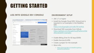 GETTING STARTED
LOG INTO GOOGLE DEV CONSOLE ENVIRONMENT SETUP
• JDK 1.7 or higher
• Install the Google Cloud SDK. Gcloud tool is
required to run examples in the Dataflow
SDK.
https://cloud.google.com/sdk/?hl=es#nix
• Download SDK examples from Github.
https://github.com/GoogleCloudPlatform/Dat
aflowJavaSDK-examples
• Enable Billing (Free for 60 days/$300)
• Enable Services & APIs
• Create a project for the example
• More info:
– https://cloud.google.com/dataflow/getting-
started?hl=es#DevEnv
 