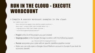 RUN IN THE CLOUD - EXECUTE
WORDCOUNT
• Compile & execute Wordcount examples in the cloud:
mvn compile exec:java 
-Dexec.mainClass=com.google.cloud.dataflow.examples.WordCount 
-Dexec.args="--project=<YOUR CLOUD PLATFORM PROJECT ID> 
--stagingLocation=<YOUR CLOUD STORAGE LOCATION> 
--runner=BlockingDataflowPipelineRunner“
– Project is the id of the project you just created
– StagingLocation is the Google Storage Location with the following aspect:
gs://bucket/path/to/staging/directory
– Runner associates your code with an specific dataflow pipeline runner
– Note: you can only open a Google Cloud Platform account in Europe if you look for
economic benefit.
 