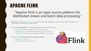 APACHE FLINK
“Apache Flink is an open source platform for
distributed stream and batch data processing.”
• Flink’s core is a streaming dataflow engine that provides data distribution, communication, and fault tolerance for
distributed computations over data streams.
• Flink includes several APIs for creating applications that use the Flink engine:
– DataSet API for static data embedded in Java, Scala, and Python,
– DataStream API for unbounded streams embedded in Java and Scala, and
– Table API with a SQL-like expression language embedded in Java and Scala.
• Flink also bundles libraries for domain-specific use cases:
– Machine Learning library, and
– Gelly, a graph processing API and library.
 