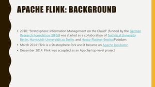 APACHE FLINK: BACKGROUND
• 2010: "Stratosphere: Information Management on the Cloud" (funded by the German
Research Foundation (DFG)) was started as a collaboration of Technical University
Berlin, Humboldt-Universität zu Berlin, and Hasso-Plattner-InstitutPotsdam.
• March 2014: Flink is a Stratosphere fork and it became an Apache Incubator.
• December 2014: Flink was accepted as an Apache top-level project
 