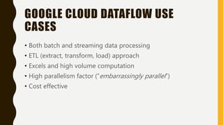 GOOGLE CLOUD DATAFLOW USE
CASES
• Both batch and streaming data processing
• ETL (extract, transform, load) approach
• Excels and high volume computation
• High parallelism factor (“embarrassingly parallel”)
• Cost effective
 