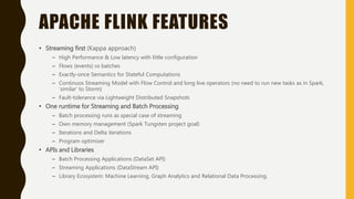 APACHE FLINK FEATURES
• Streaming first (Kappa approach)
– High Performance & Low latency with little configuration
– Flows (events) vs batches
– Exactly-once Semantics for Stateful Computations
– Continuos Streaming Model with Flow Control and long live operators (no need to run new tasks as in Spark,
‘similar’ to Storm)
– Fault-tolerance via Lightweight Distributed Snapshots
• One runtime for Streaming and Batch Processing
– Batch processing runs as special case of streaming
– Own memory management (Spark Tungsten project goal)
– Iterations and Delta iterations
– Program optimizer
• APIs and Libraries
– Batch Processing Applications (DataSet API)
– Streaming Applications (DataStream API)
– Library Ecosystem: Machine Learning, Graph Analytics and Relational Data Processing.
 