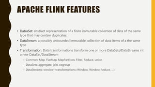 APACHE FLINK FEATURES
• DatasSet: abstract representation of a finite immutable collection of data of the same
type that may contain duplicates.
• DataStream: a possibly unbounded immutable collection of data items of a the same
type
• Transformation: Data transformations transform one or more DataSets/DataStreams int
a new DataSet/DataStream
– Common: Map, FlatMap, MapPartition, Filter, Reduce, union
– DataSets: aggregate, join, cogroup
– DataStreams: window* transformations (Window, Window Reduce, …)
 