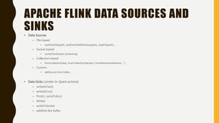 APACHE FLINK DATA SOURCES AND
SINKS
• Data Sources
– File-based
• readTextFile(path), readTextFileWithValue(path), readFile(path), …
– Socket-based
• socketTextStream (streaming)
– Collection-based
• fromCollection(Seq), fromCollection(iterator), fromElements(elements: _*)
– Custom.
• addSource from Kafka, …
• Data Sinks (similar to Spark actions):
– writeAsText()
– writeAsCsv()
– Print() / printToErr()
– Write()
– writeToSocket
– addSink like Kafka
 