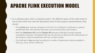 APACHE FLINK EXECUTION MODEL
• As a software stack, Flink is a layered system. The different layers of the stack build on
top of each other and raise the abstraction level of the program representations they
accept:
– The runtime layer receives a program in the form of a JobGraph. A JobGraph is a generic
parallel data flow with arbitrary tasks that consume and produce data streams.
– Both the DataStream API and the DataSet API generate JobGraphs through separate
compilation processes. The DataSet API uses an optimizer to determine the optimal plan for
the program, while the DataStream API uses a stream builder.
– The JobGraph is lazy executed according to a variety of deployment options available in
Flink (e.g., local, remote, YARN, etc)
 