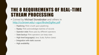 THE 8 REQUIREMENTS OF REAL-TIME
STREAM PROCESSING
• Coined by Michael Stonebraker and others in
http://cs.brown.edu/~ugur/8rulesSigRec.pdf
– Pipelining: Flink is built upon pipelining
– Replay: Flink acknowledges batches of records
– Operator state: flows pass by different operators
– State backup: Flink operators can keep state
– High-level language(s): Java, Scala, Python (beta)
– Integration with static sources
– High availability
 