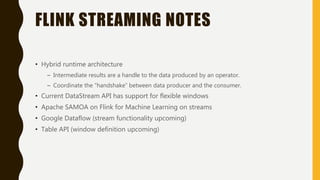 FLINK STREAMING NOTES
• Hybrid runtime architecture
– Intermediate results are a handle to the data produced by an operator.
– Coordinate the “handshake” between data producer and the consumer.
• Current DataStream API has support for flexible windows
• Apache SAMOA on Flink for Machine Learning on streams
• Google Dataflow (stream functionality upcoming)
• Table API (window definition upcoming)
 