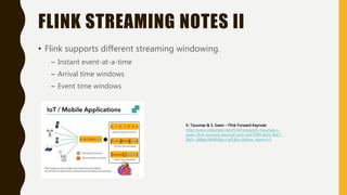 FLINK STREAMING NOTES II
• Flink supports different streaming windowing.
– Instant event-at-a-time
– Arrival time windows
– Event time windows
K. Tzoumas & S. Ewen – Flink Forward Keynote
http://www.slideshare.net/FlinkForward/k-tzoumas-s-
ewen-flink-forward-keynote?qid=ced740f4-8af3-4bc7-
8d7c-388eb26f463f&v=qf1&b=&from_search=5
 