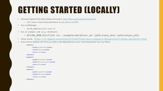 GETTING STARTED (LOCALLY)
• Download Apache Flink latest release and unzip it. https://flink.apache.org/downloads.html
– Don’t need to install Hadoop beforehand, but you want to use HDFS.
• Run a JobManager .
– $FLINK_HOME/bin/start-local.sh
• Run an example code (e.g. WordCount)
– $FLINK_HOME/bin/flink run ./examples/WordCount.jar /path/input_data /path/output_data
• Setup Guide. https://ci.apache.org/projects/flink/flink-docs-release-0.10/quickstart/setup_quickstart.html
• If you want to develop with Flink you need to add dependencies to your code development tool. E.g, Maven:
<dependency>
<groupId>org.apache.flink</groupId>
<artifactId>flink-java</artifactId>
<version>0.10.0</version>
</dependency>
<dependency>
<groupId>org.apache.flink</groupId>
<artifactId>flink-streaming-java</artifactId>
<version>0.10.0</version>
</dependency>
<dependency>
<groupId>org.apache.flink</groupId>
<artifactId>flink-clients</artifactId>
<version>0.10.0</version>
</dependency>
 