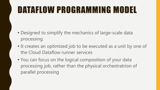DATAFLOW PROGRAMMING MODEL
• Designed to simplify the mechanics of large-scale data
processing
• It creates an optimized job to be executed as a unit by one of
the Cloud Dataflow runner services
• You can focus on the logical composition of your data
processing job, rather than the physical orchestratrion of
parallel processing
 