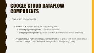 GOOGLE CLOUD DATAFLOW
COMPONENTS
• Two main components:
– A set of SDK used to define data processing jobs:
• Unified programming model. “One fits all” approach
• Data programming model (pipelines, collection, transformation, sources and sinks)
– A Google Cloud Platform managed service that ties together with the Google Cloud
Platform, Google Compute Engine, Google Cloud Storage, Big Query, ….
 