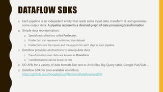 DATAFLOW SDKS
 Each pipeline is an indepedent entity that reads some input data, transform it, and generates
some output data. A pipeline represents a directed graph of data processing transformation
 Simple data representation.
 Specialized collections called Pcollection
 Pcollection can represent unlimited size dataset
 Pcollections are the inputs and the ouputs for each step in your pipeline
 Dataflow provides abstractions to manipulate data
 Transformation over data are known as Ptransform
 Transformations can be linear or not
 I/O APIs for a variety of data formats like text or Avro files, Big Query table, Google Pub/Sub, …
 Dataflow SDK for Java available on Github.
https://github.com/GoogleCloudPlatform/DataflowJavaSDK
 