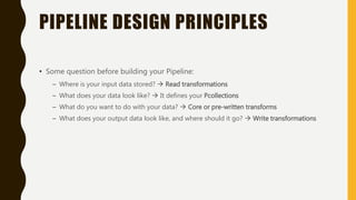 PIPELINE DESIGN PRINCIPLES
• Some question before building your Pipeline:
– Where is your input data stored?  Read transformations
– What does your data look like?  It defines your Pcollections
– What do you want to do with your data?  Core or pre-written transforms
– What does your output data look like, and where should it go?  Write transformations
 