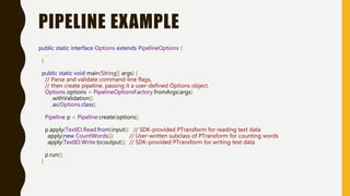 PIPELINE EXAMPLE
public static interface Options extends PipelineOptions {
...
}
public static void main(String[] args) {
// Parse and validate command-line flags,
// then create pipeline, passing it a user-defined Options object.
Options options = PipelineOptionsFactory.fromArgs(args)
.withValidation()
.as(Options.class);
Pipeline p = Pipeline.create(options);
p.apply(TextIO.Read.from(input)) // SDK-provided PTransform for reading text data
.apply(new CountWords()) // User-written subclass of PTransform for counting words
.apply(TextIO.Write.to(output)); // SDK-provided PTransform for writing text data
p.run();
}
 