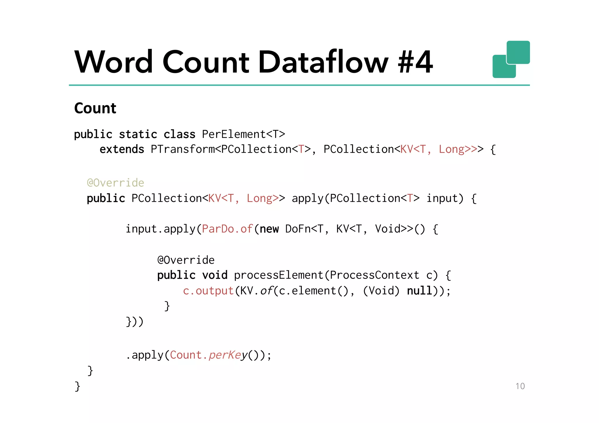 Word Count Dataﬂow #4
public static class PerElement<T>
extends PTransform<PCollection<T>, PCollection<KV<T, Long>>> {
@Override
public PCollection<KV<T, Long>> apply(PCollection<T> input) {
input.apply(ParDo.of(new DoFn<T, KV<T, Void>>() {
@Override
public void processElement(ProcessContext c) {
c.output(KV.of(c.element(), (Void) null));
}
}))
.apply(Count.perKey());
}
} 10
Count	
  
 