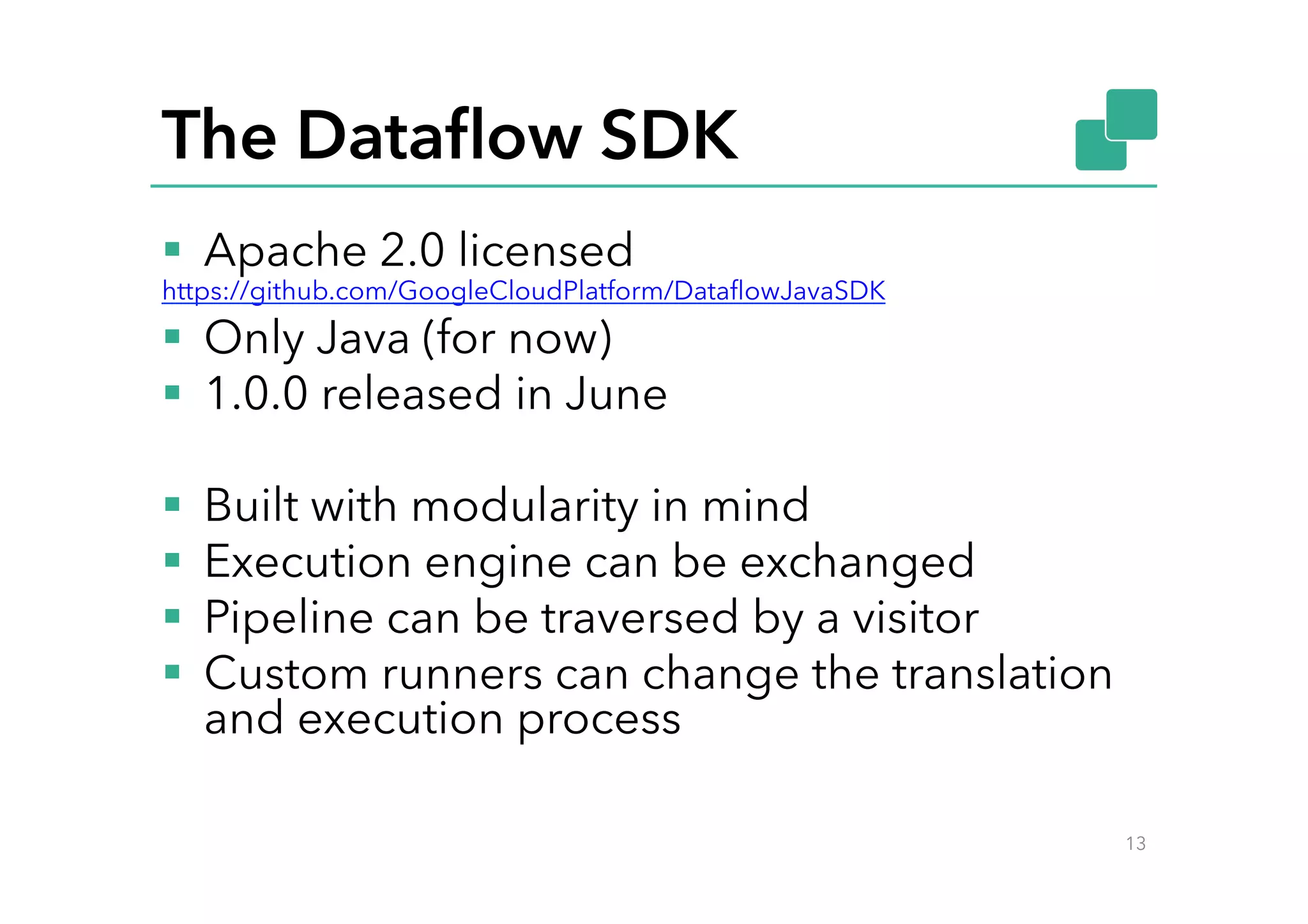 The Dataﬂow SDK
§  Apache 2.0 licensed
https://github.com/GoogleCloudPlatform/DataﬂowJavaSDK
§  Only Java (for now)
§  1.0.0 released in June
§  Built with modularity in mind
§  Execution engine can be exchanged
§  Pipeline can be traversed by a visitor
§  Custom runners can change the translation
and execution process
13
 
