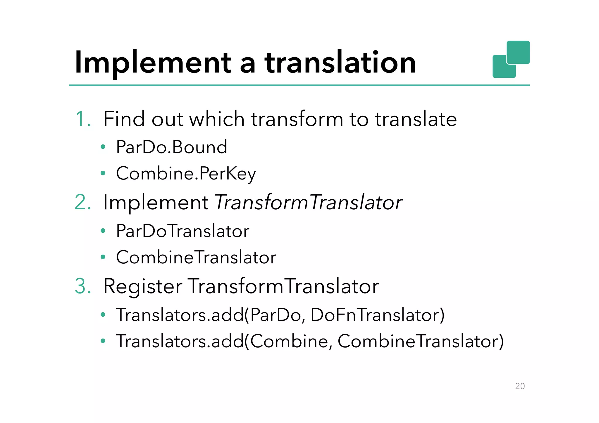 Implement a translation
1.  Find out which transform to translate
•  ParDo.Bound
•  Combine.PerKey
2.  Implement TransformTranslator
•  ParDoTranslator
•  CombineTranslator
3.  Register TransformTranslator
•  Translators.add(ParDo, DoFnTranslator)
•  Translators.add(Combine, CombineTranslator)
20
 