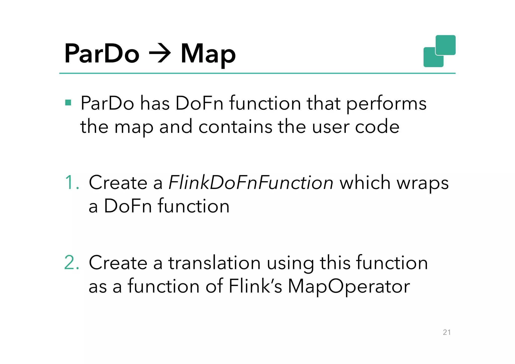 ParDo à Map
§  ParDo has DoFn function that performs
the map and contains the user code
1.  Create a FlinkDoFnFunction which wraps
a DoFn function
2.  Create a translation using this function
as a function of Flink’s MapOperator
21
 
