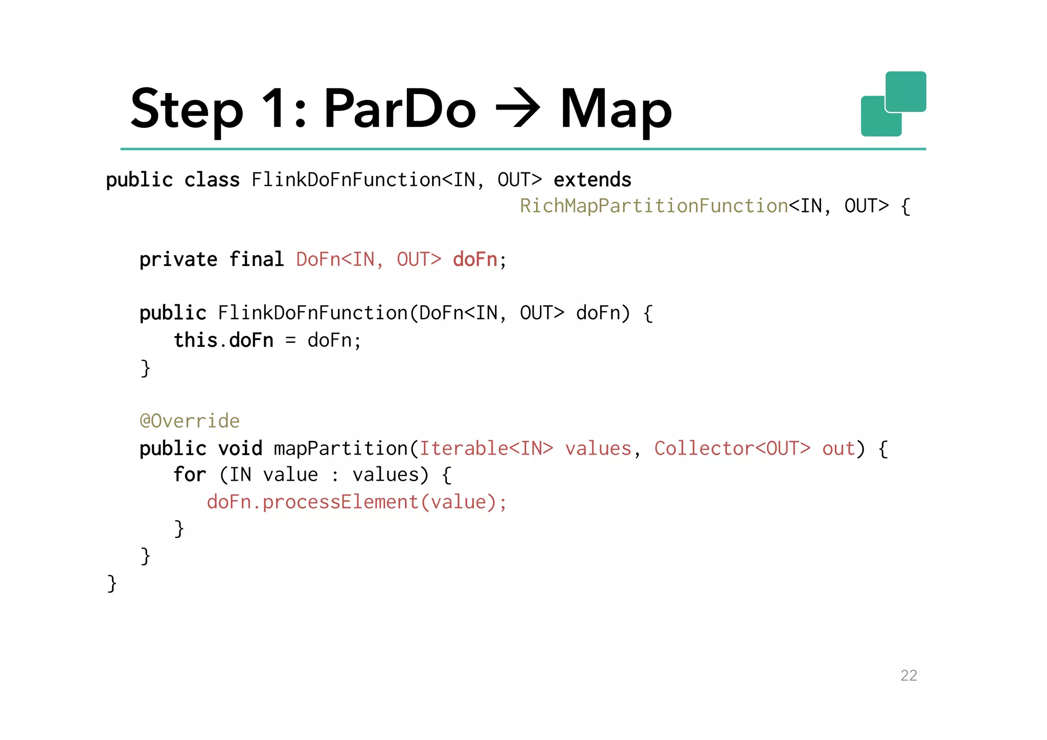 Step 1: ParDo à Map
22
public class FlinkDoFnFunction<IN, OUT> extends
RichMapPartitionFunction<IN, OUT> {
private final DoFn<IN, OUT> doFn;
public FlinkDoFnFunction(DoFn<IN, OUT> doFn) {
this.doFn = doFn;
}
@Override
public void mapPartition(Iterable<IN> values, Collector<OUT> out) {
for (IN value : values) {
doFn.processElement(value);
}
}
}
 
