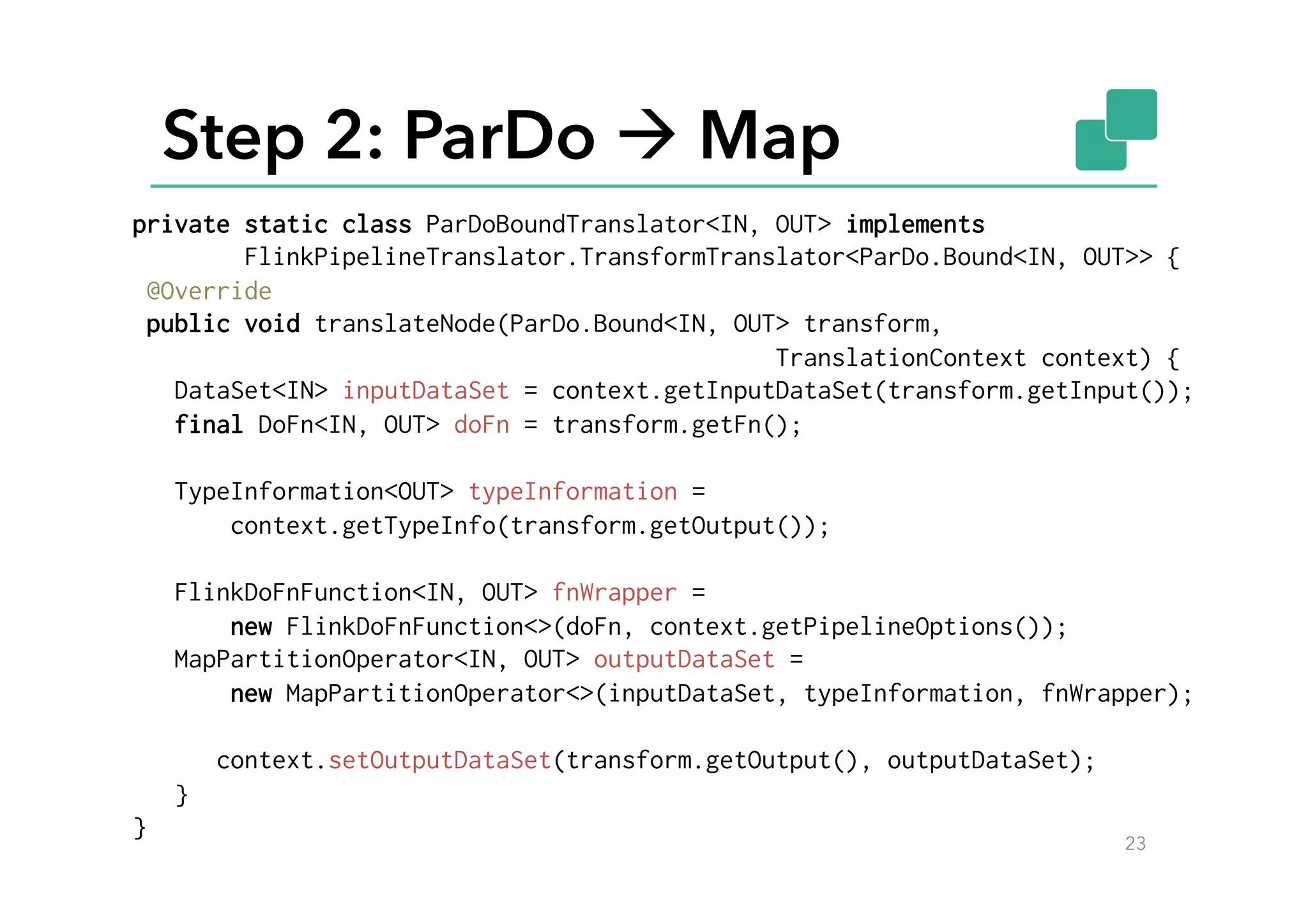 Step 2: ParDo à Map
23
private static class ParDoBoundTranslator<IN, OUT> implements
FlinkPipelineTranslator.TransformTranslator<ParDo.Bound<IN, OUT>> {
@Override
public void translateNode(ParDo.Bound<IN, OUT> transform,
TranslationContext context) {
DataSet<IN> inputDataSet = context.getInputDataSet(transform.getInput());
final DoFn<IN, OUT> doFn = transform.getFn();
TypeInformation<OUT> typeInformation =
context.getTypeInfo(transform.getOutput());
FlinkDoFnFunction<IN, OUT> fnWrapper =
new FlinkDoFnFunction<>(doFn, context.getPipelineOptions());
MapPartitionOperator<IN, OUT> outputDataSet =
new MapPartitionOperator<>(inputDataSet, typeInformation, fnWrapper);
context.setOutputDataSet(transform.getOutput(), outputDataSet);
}
}
 